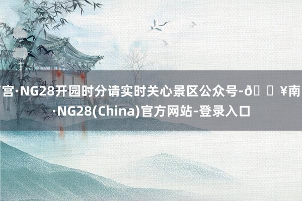 南宫·NG28开园时分请实时关心景区公众号-🔥南宫·NG28(China)官方网站-登录入口