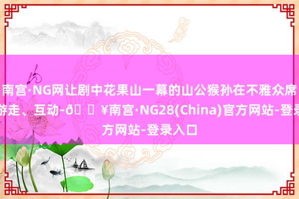 南宫·NG网让剧中花果山一幕的山公猴孙在不雅众席各处游走、互动-🔥南宫·NG28(China)官方网站-登录入口