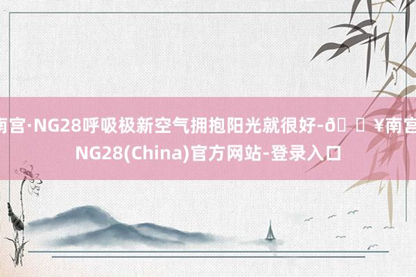 南宫·NG28呼吸极新空气拥抱阳光就很好-🔥南宫·NG28(China)官方网站-登录入口