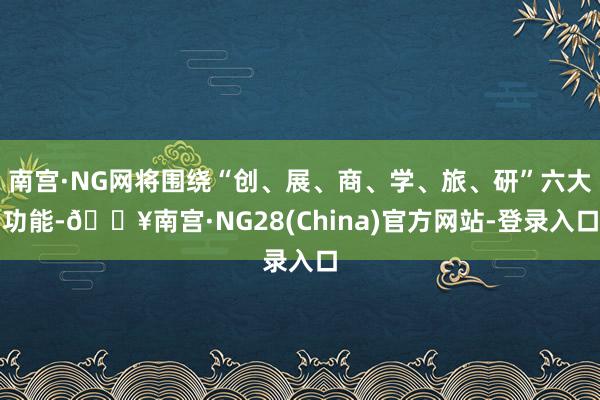 南宫·NG网将围绕“创、展、商、学、旅、研”六大功能-🔥南宫·NG28(China)官方网站-登录入口