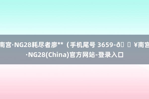 南宫·NG28耗尽者廖**（手机尾号 3659-🔥南宫·NG28(China)官方网站-登录入口