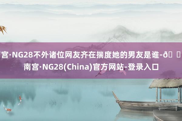 南宫·NG28不外诸位网友齐在揣度她的男友是谁-🔥南宫·NG28(China)官方网站-登录入口