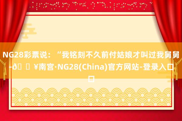 NG28彩票说：“我铭刻不久前付姑娘才叫过我舅舅-🔥南宫·NG28(China)官方网站-登录入口