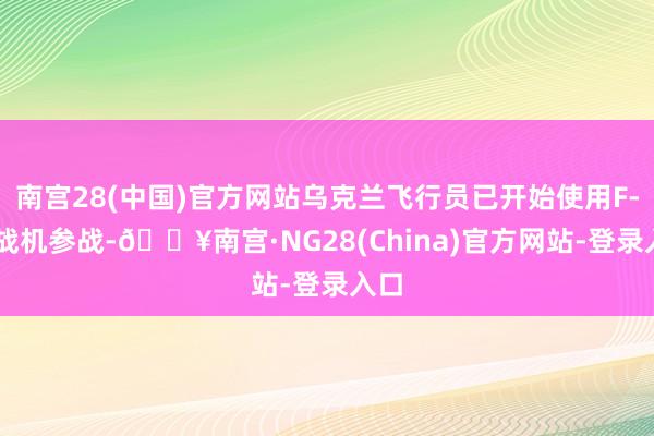 南宫28(中国)官方网站乌克兰飞行员已开始使用F-16战机参战-🔥南宫·NG28(China)官方网站-登录入口