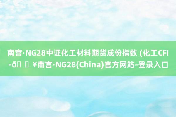 南宫·NG28中证化工材料期货成份指数 (化工CFI-🔥南宫·NG28(China)官方网站-登录入口