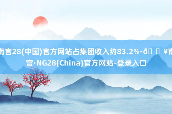 南宫28(中国)官方网站占集团收入约83.2%-🔥南宫·NG28(China)官方网站-登录入口