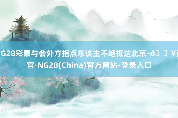 NG28彩票与会外方指点东谈主不绝抵达北京-🔥南宫·NG28(China)官方网站-登录入口