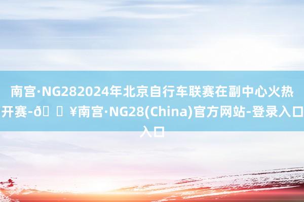 南宫·NG282024年北京自行车联赛在副中心火热开赛-🔥南宫·NG28(China)官方网站-登录入口