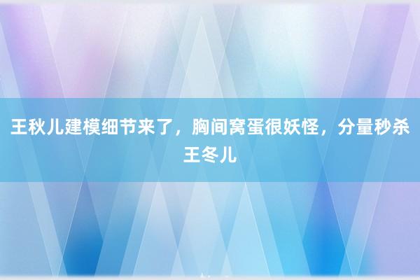 王秋儿建模细节来了，胸间窝蛋很妖怪，分量秒杀王冬儿