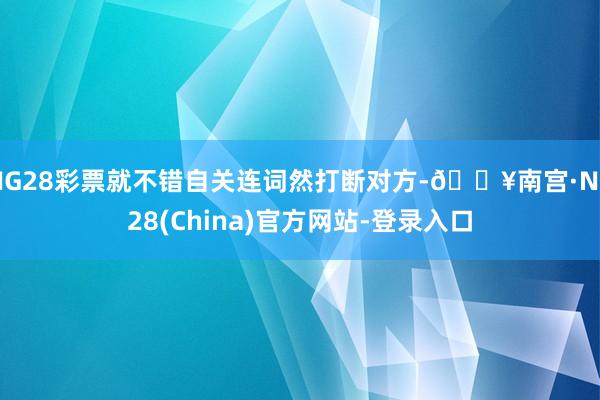 NG28彩票就不错自关连词然打断对方-🔥南宫·NG28(China)官方网站-登录入口