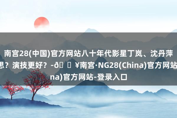 南宫28(中国)官方网站八十年代影星丁岚、沈丹萍谁更好意思？演技更好？-🔥南宫·NG28(China)官方网站-登录入口