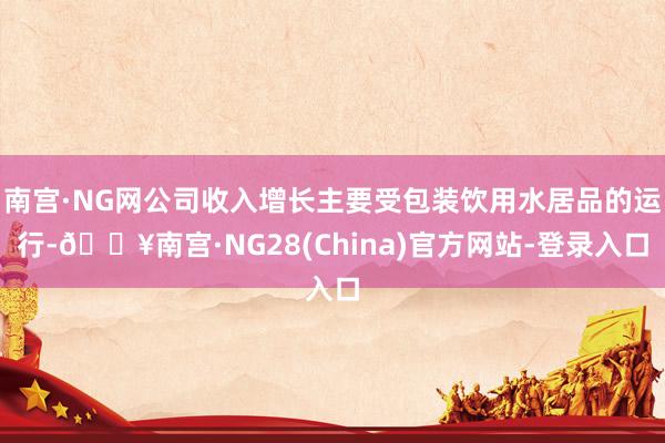 南宫·NG网公司收入增长主要受包装饮用水居品的运行-🔥南宫·NG28(China)官方网站-登录入口