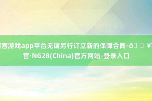 南宫游戏app平台无谓另行订立新的保障合同-🔥南宫·NG28(China)官方网站-登录入口