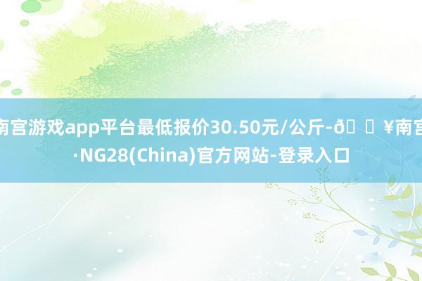 南宫游戏app平台最低报价30.50元/公斤-🔥南宫·NG28(China)官方网站-登录入口