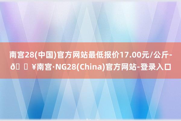 南宫28(中国)官方网站最低报价17.00元/公斤-🔥南宫·NG28(China)官方网站-登录入口