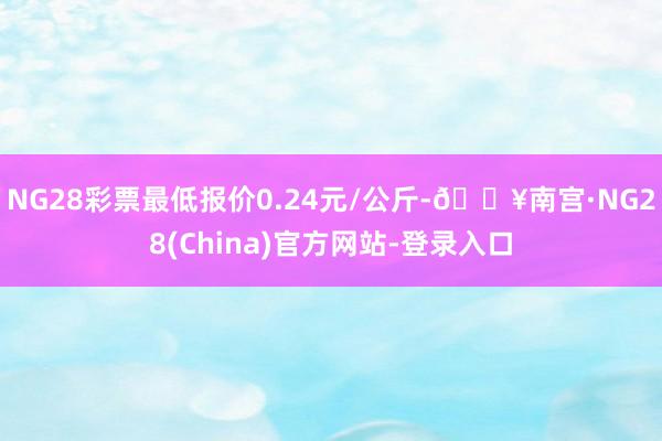 NG28彩票最低报价0.24元/公斤-🔥南宫·NG28(China)官方网站-登录入口