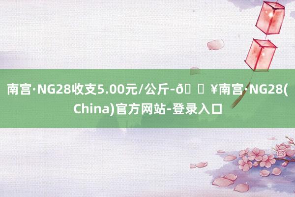 南宫·NG28收支5.00元/公斤-🔥南宫·NG28(China)官方网站-登录入口