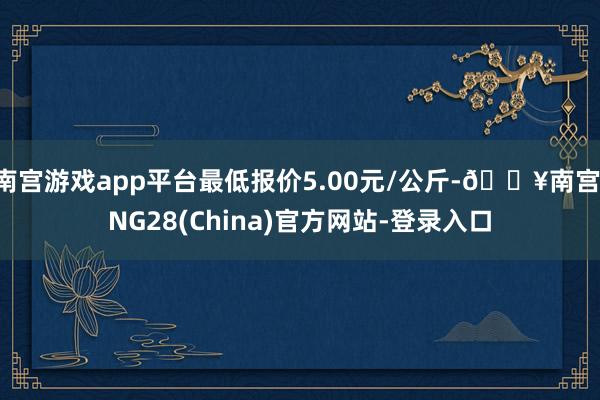 南宫游戏app平台最低报价5.00元/公斤-🔥南宫·NG28(China)官方网站-登录入口