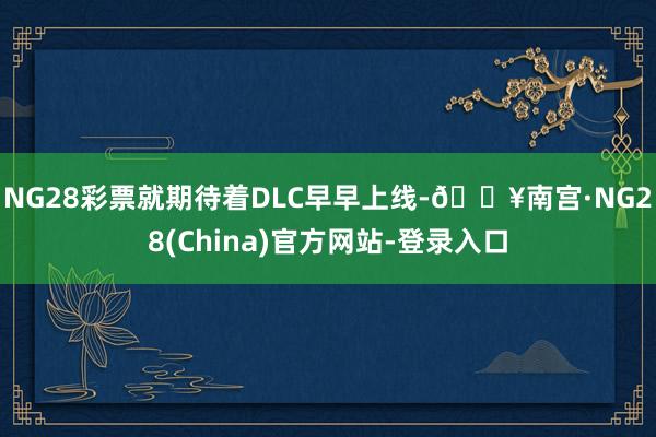 NG28彩票就期待着DLC早早上线-🔥南宫·NG28(China)官方网站-登录入口