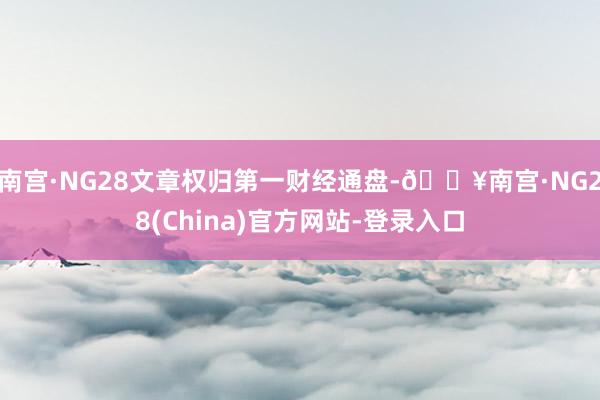 南宫·NG28文章权归第一财经通盘-🔥南宫·NG28(China)官方网站-登录入口