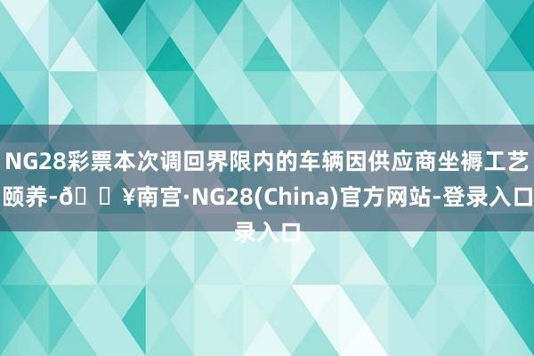 NG28彩票本次调回界限内的车辆因供应商坐褥工艺颐养-🔥南宫·NG28(China)官方网站-登录入口