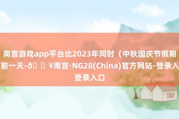 南宫游戏app平台比2023年同时（中秋国庆节假期之前一天-🔥南宫·NG28(China)官方网站-登录入口