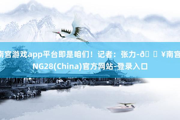 南宫游戏app平台即是咱们！记者：张力-🔥南宫·NG28(China)官方网站-登录入口