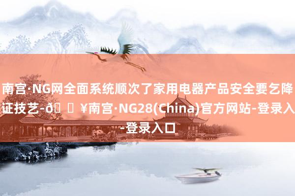 南宫·NG网全面系统顺次了家用电器产品安全要乞降考证技艺-🔥南宫·NG28(China)官方网站-登录入口