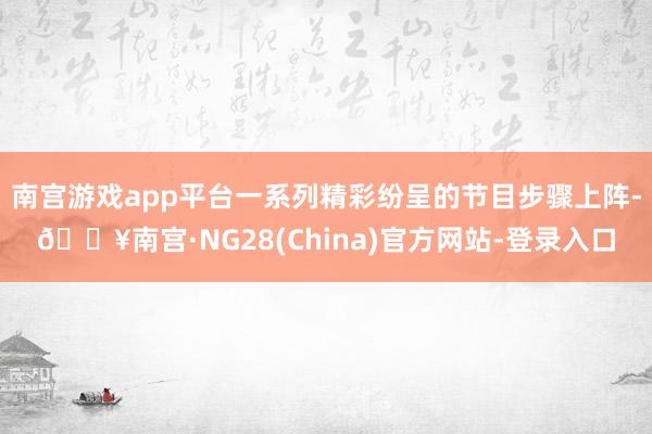 南宫游戏app平台一系列精彩纷呈的节目步骤上阵-🔥南宫·NG28(China)官方网站-登录入口