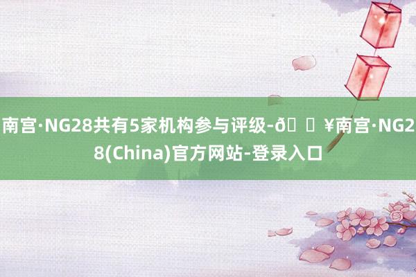 南宫·NG28共有5家机构参与评级-🔥南宫·NG28(China)官方网站-登录入口