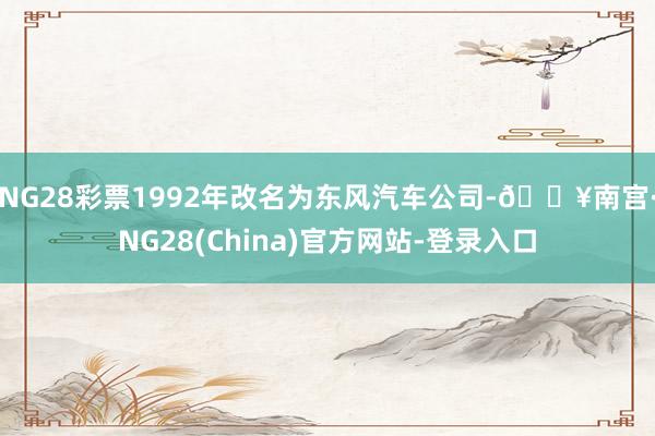 NG28彩票1992年改名为东风汽车公司-🔥南宫·NG28(China)官方网站-登录入口