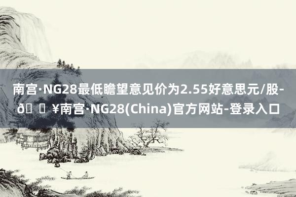 南宫·NG28最低瞻望意见价为2.55好意思元/股-🔥南宫·NG28(China)官方网站-登录入口