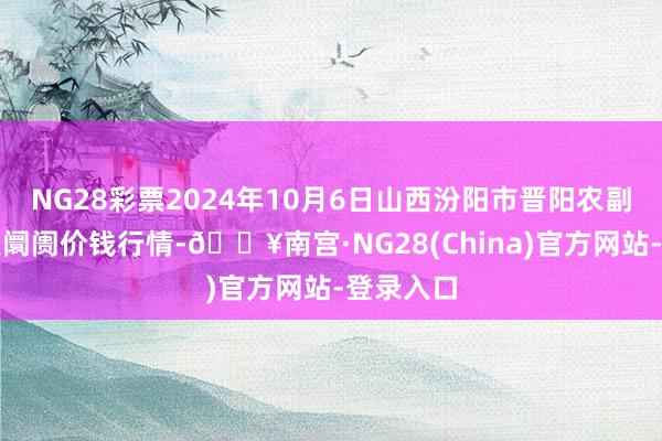 NG28彩票2024年10月6日山西汾阳市晋阳农副产物批发阛阓价钱行情-🔥南宫·NG28(China)官方网站-登录入口