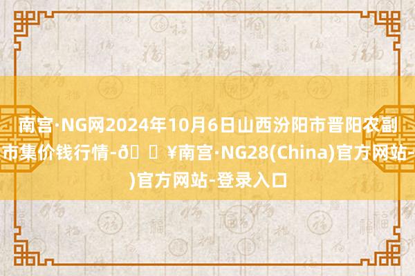 南宫·NG网2024年10月6日山西汾阳市晋阳农副居品批发市集价钱行情-🔥南宫·NG28(China)官方网站-登录入口