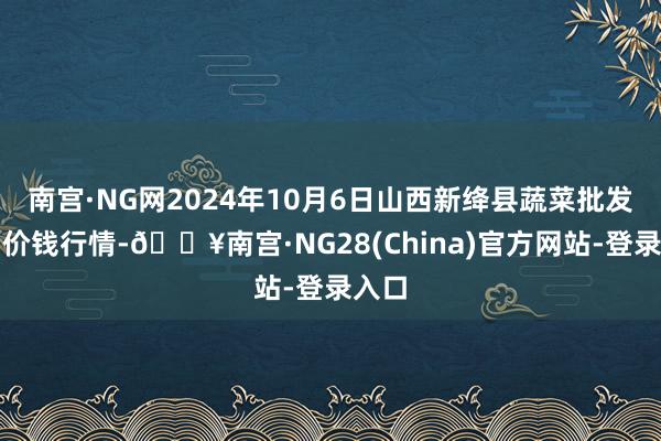 南宫·NG网2024年10月6日山西新绛县蔬菜批发阛阓价钱行情-🔥南宫·NG28(China)官方网站-登录入口