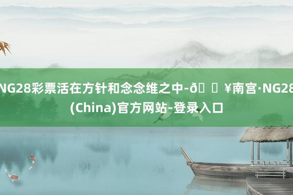 NG28彩票活在方针和念念维之中-🔥南宫·NG28(China)官方网站-登录入口