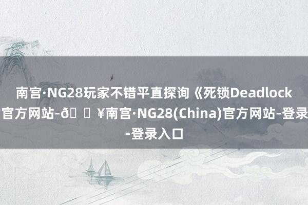 南宫·NG28玩家不错平直探询《死锁Deadlock》的官方网站-🔥南宫·NG28(China)官方网站-登录入口