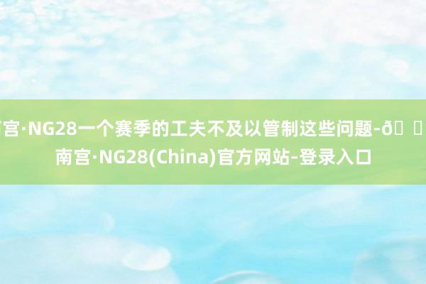 南宫·NG28一个赛季的工夫不及以管制这些问题-🔥南宫·NG28(China)官方网站-登录入口