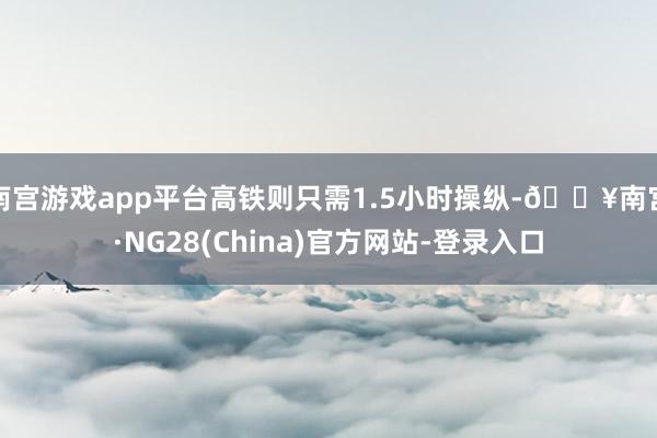 南宫游戏app平台高铁则只需1.5小时操纵-🔥南宫·NG28(China)官方网站-登录入口