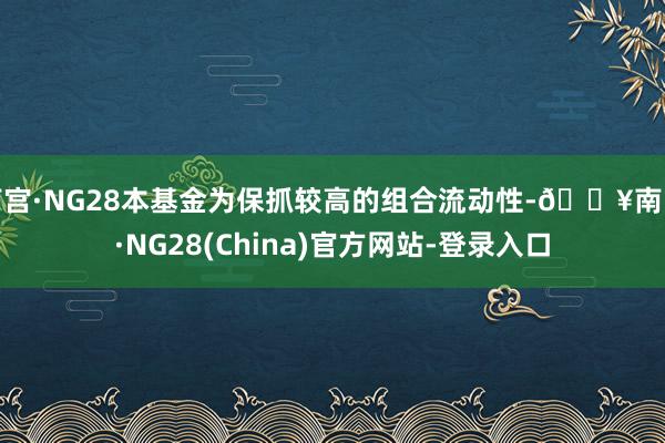 南宫·NG28本基金为保抓较高的组合流动性-🔥南宫·NG28(China)官方网站-登录入口