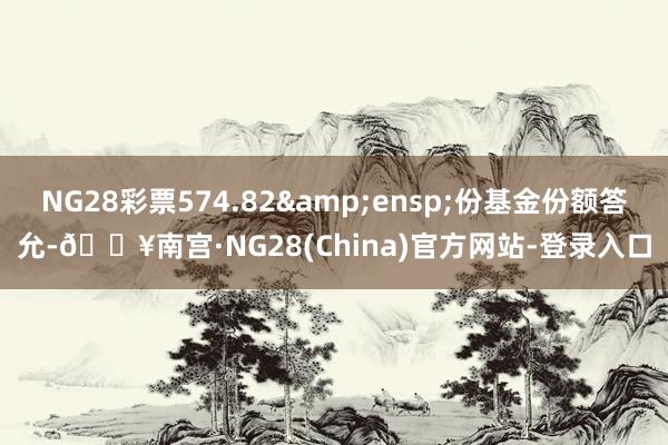 NG28彩票574.82&ensp;份基金份额答允-🔥南宫·NG28(China)官方网站-登录入口