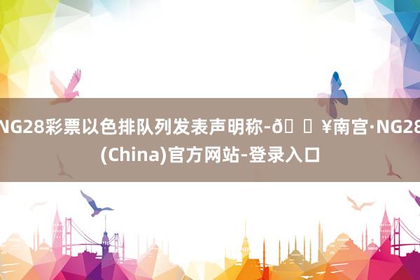 NG28彩票以色排队列发表声明称-🔥南宫·NG28(China)官方网站-登录入口