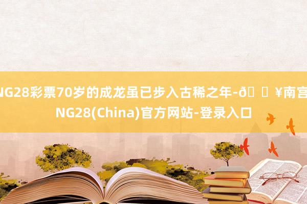 NG28彩票70岁的成龙虽已步入古稀之年-🔥南宫·NG28(China)官方网站-登录入口