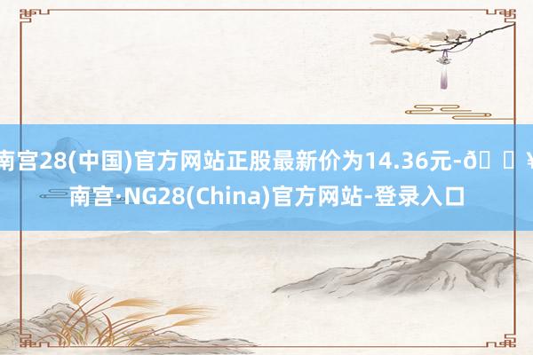 南宫28(中国)官方网站正股最新价为14.36元-🔥南宫·NG28(China)官方网站-登录入口