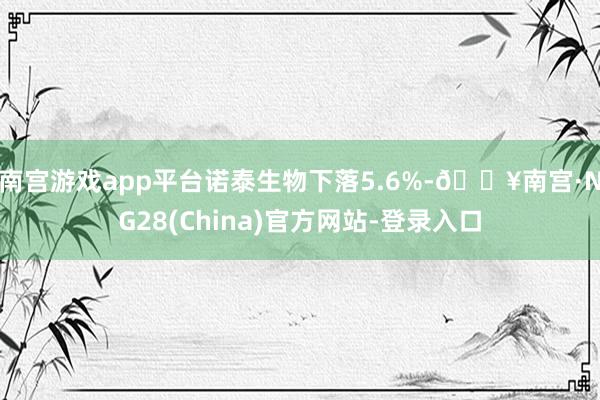 南宫游戏app平台诺泰生物下落5.6%-🔥南宫·NG28(China)官方网站-登录入口