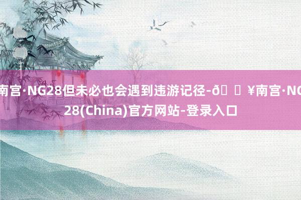 南宫·NG28但未必也会遇到违游记径-🔥南宫·NG28(China)官方网站-登录入口