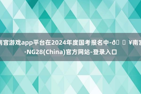 南宫游戏app平台在2024年度国考报名中-🔥南宫·NG28(China)官方网站-登录入口