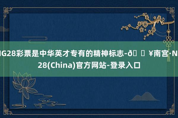 NG28彩票是中华英才专有的精神标志-🔥南宫·NG28(China)官方网站-登录入口