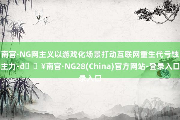 南宫·NG网主义以游戏化场景打动互联网重生代亏蚀主力-🔥南宫·NG28(China)官方网站-登录入口