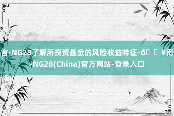 南宫·NG28了解所投资基金的风险收益特征-🔥南宫·NG28(China)官方网站-登录入口